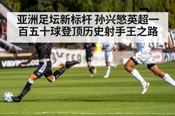 亚洲足坛新标杆 孙兴慜英超一百五十球登顶历史射手王之路